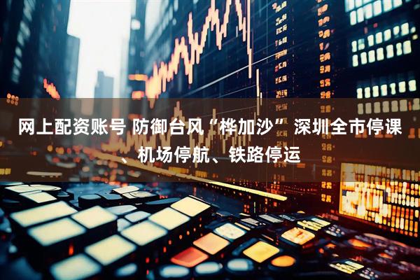 网上配资账号 防御台风“桦加沙” 深圳全市停课、机场停航、铁路停运