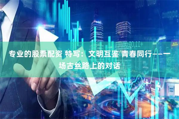 专业的股票配资 特写：文明互鉴 青春同行——一场古丝路上的对话