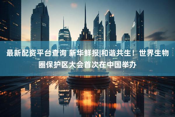 最新配资平台查询 新华鲜报|和谐共生！世界生物圈保护区大会首次在中国举办