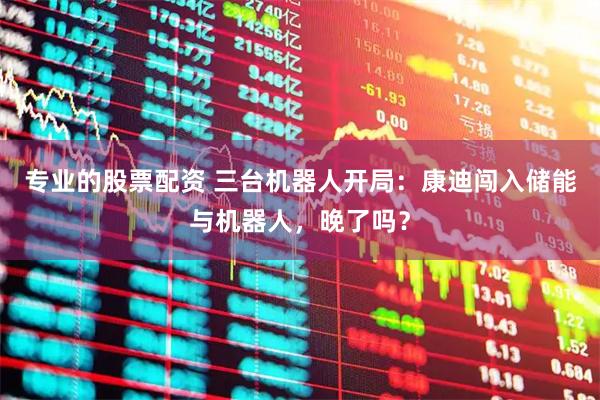专业的股票配资 三台机器人开局：康迪闯入储能与机器人，晚了吗？