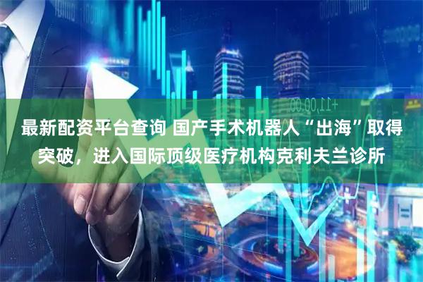 最新配资平台查询 国产手术机器人“出海”取得突破，进入国际顶级医疗机构克利夫兰诊所