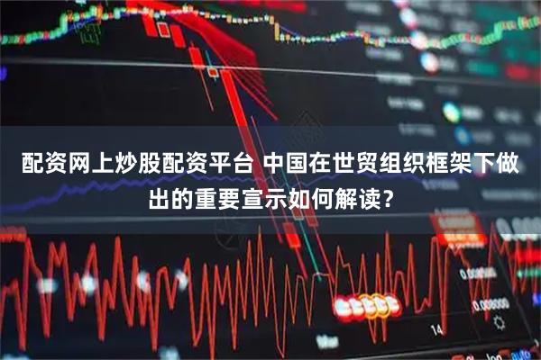 配资网上炒股配资平台 中国在世贸组织框架下做出的重要宣示如何解读？