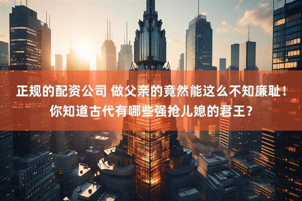 正规的配资公司 做父亲的竟然能这么不知廉耻！你知道古代有哪些强抢儿媳的君王？