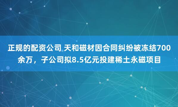 正规的配资公司 天和磁材因合同纠纷被冻结700余万，子公司拟8.5亿元投建稀土永磁项目