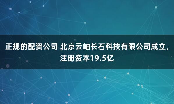 正规的配资公司 北京云岫长石科技有限公司成立，注册资本19.5亿