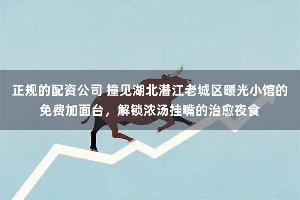 正规的配资公司 撞见湖北潜江老城区暖光小馆的免费加面台，解锁浓汤挂嘴的治愈夜食