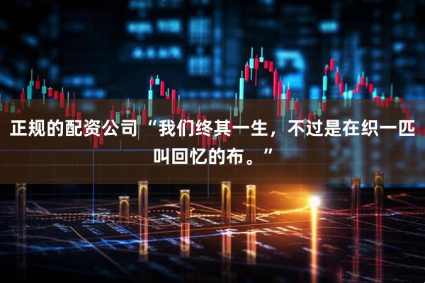 正规的配资公司 “我们终其一生，不过是在织一匹叫回忆的布。”