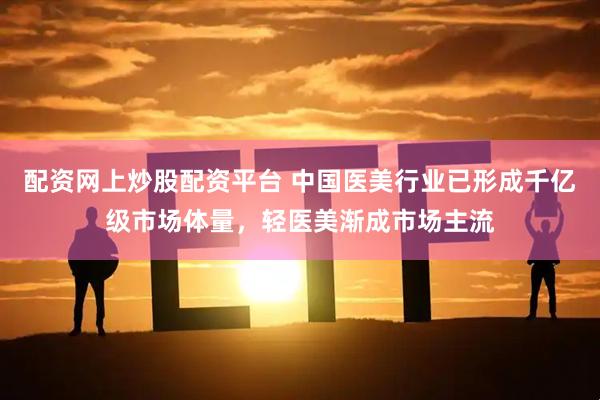 配资网上炒股配资平台 中国医美行业已形成千亿级市场体量，轻医美渐成市场主流