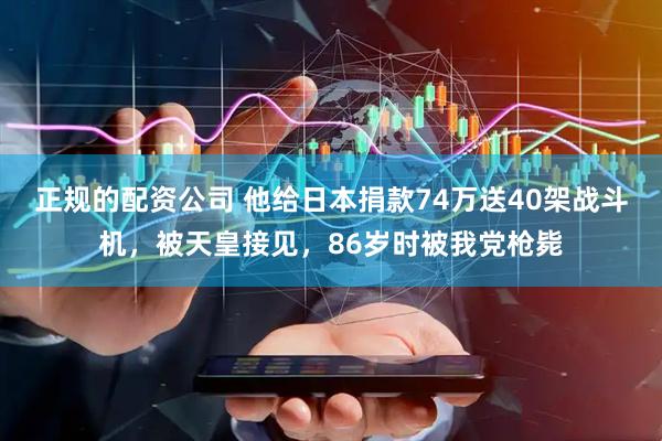 正规的配资公司 他给日本捐款74万送40架战斗机，被天皇接见，86岁时被我党枪毙