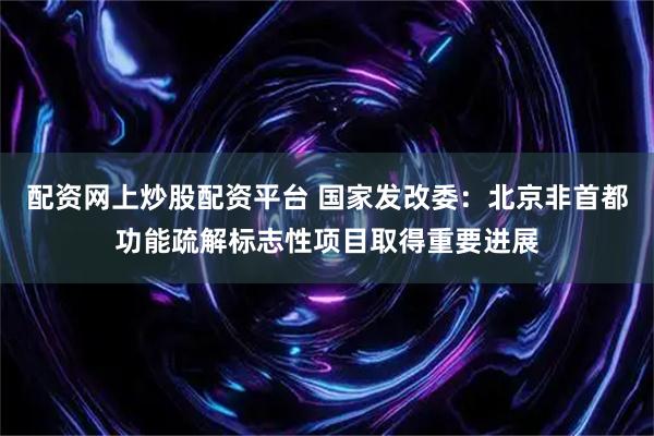 配资网上炒股配资平台 国家发改委：北京非首都功能疏解标志性项目取得重要进展