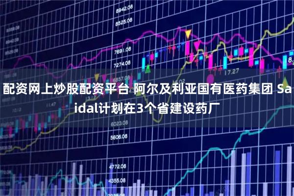 配资网上炒股配资平台 阿尔及利亚国有医药集团 Saidal计划在3个省建设药厂