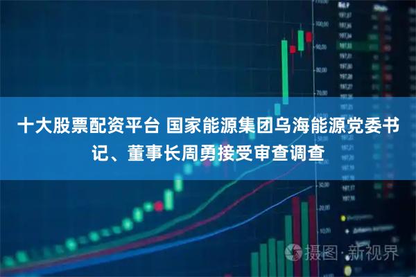十大股票配资平台 国家能源集团乌海能源党委书记、董事长周勇接受审查调查