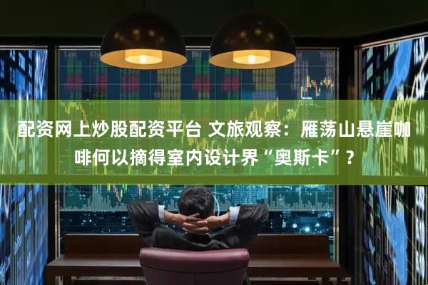 配资网上炒股配资平台 文旅观察：雁荡山悬崖咖啡何以摘得室内设计界“奥斯卡”？
