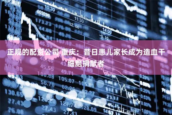 正规的配资公司 重庆：昔日患儿家长成为造血干细胞捐献者