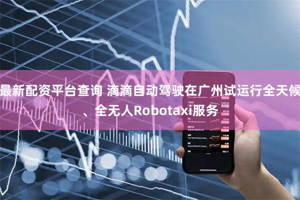 最新配资平台查询 滴滴自动驾驶在广州试运行全天候、全无人Robotaxi服务