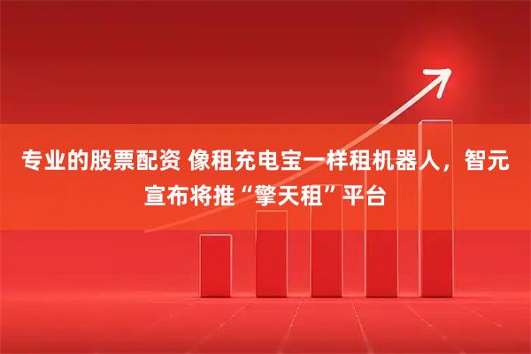 专业的股票配资 像租充电宝一样租机器人，智元宣布将推“擎天租”平台