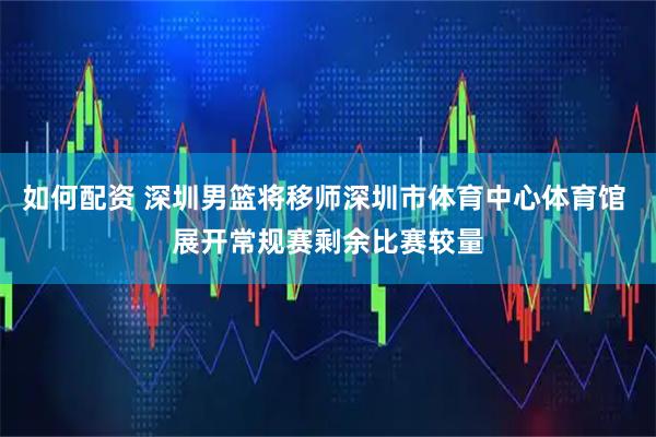 如何配资 深圳男篮将移师深圳市体育中心体育馆 展开常规赛剩余比赛较量