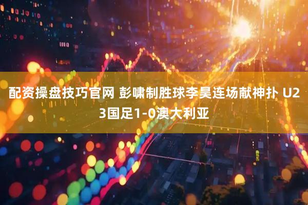 配资操盘技巧官网 彭啸制胜球李昊连场献神扑 U23国足1-0澳大利亚