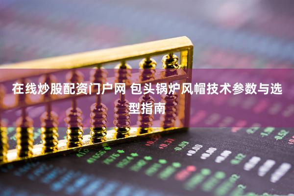 在线炒股配资门户网 包头锅炉风帽技术参数与选型指南