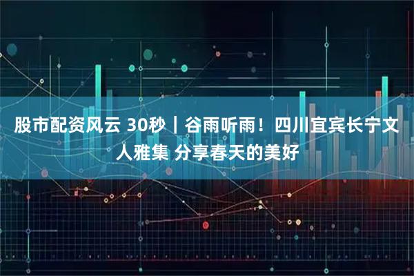 股市配资风云 30秒｜谷雨听雨！四川宜宾长宁文人雅集 分享春天的美好