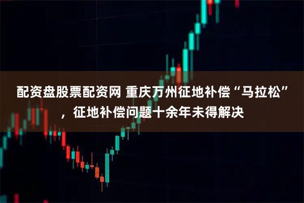 配资盘股票配资网 重庆万州征地补偿“马拉松”，征地补偿问题十余年未得解决