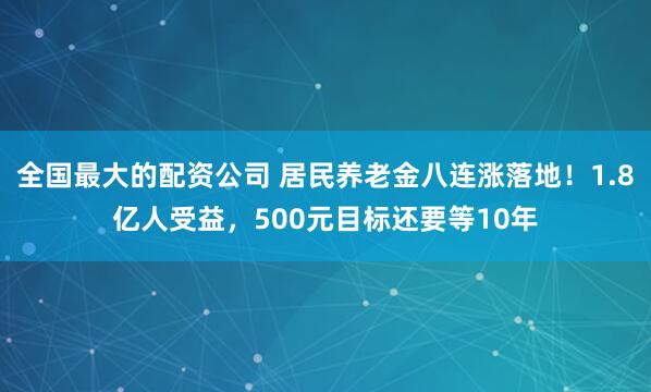 全国最大的配资公司 居民养老金八连涨落地！1.8亿人受益，500元目标还要等10年
