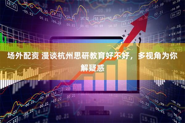 场外配资 漫谈杭州思研教育好不好，多视角为你解疑惑