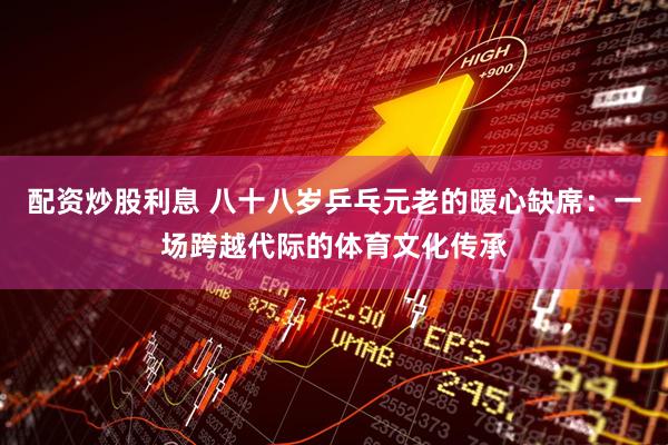 配资炒股利息 八十八岁乒乓元老的暖心缺席：一场跨越代际的体育文化传承