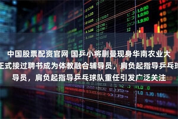 中国股票配资官网 国乒小将蒯曼现身华南农业大学，出席校园活动并正式接过聘书成为体教融合辅导员，肩负起指导乒乓球队重任引发广泛关注