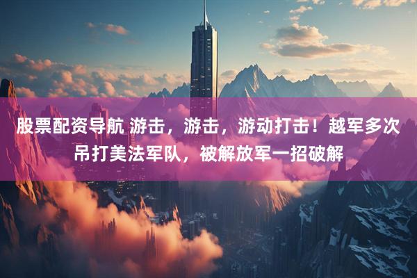 股票配资导航 游击，游击，游动打击！越军多次吊打美法军队，被解放军一招破解