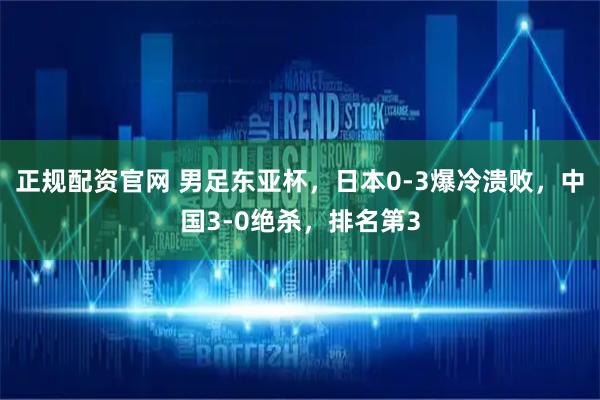 正规配资官网 男足东亚杯，日本0-3爆冷溃败，中国3-0绝杀，排名第3