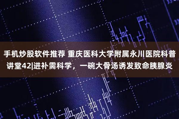 手机炒股软件推荐 重庆医科大学附属永川医院科普讲堂42|进补需科学，一碗大骨汤诱发致命胰腺炎