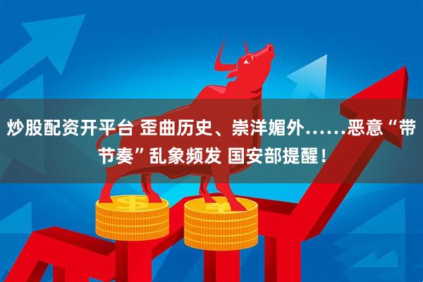 炒股配资开平台 歪曲历史、崇洋媚外……恶意“带节奏”乱象频发 国安部提醒！