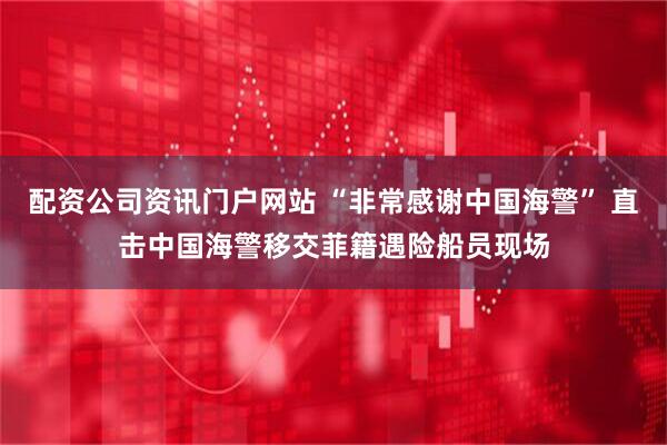 配资公司资讯门户网站 “非常感谢中国海警” 直击中国海警移交菲籍遇险船员现场