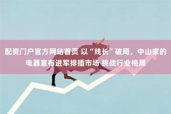 配资门户官方网站首页 以“线长”破局，中山家的电器宣布进军排插市场 挑战行业格局