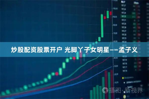 炒股配资股票开户 光脚丫子女明星——孟子义