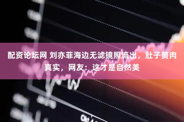 配资论坛网 刘亦菲海边无滤镜照流出，肚子赘肉真实，网友：这才是自然美