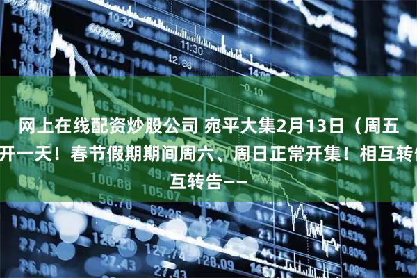 网上在线配资炒股公司 宛平大集2月13日（周五）加开一天！春节假期期间周六、周日正常开集！相互转告——