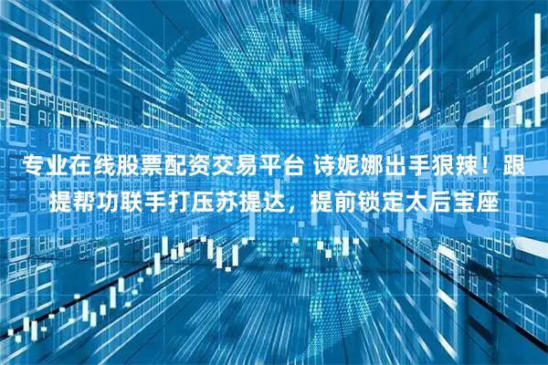 专业在线股票配资交易平台 诗妮娜出手狠辣!跟提帮功联手打压苏提达,提前锁定太后宝座
