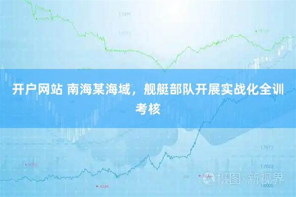 开户网站 南海某海域,舰艇部队开展实战化全训考核