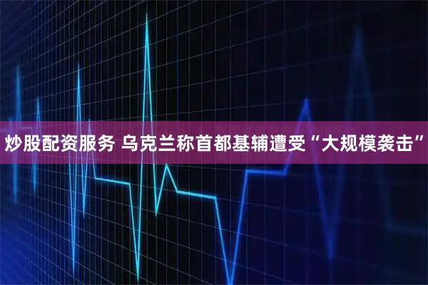 炒股配资服务 乌克兰称首都基辅遭受“大规模袭击”