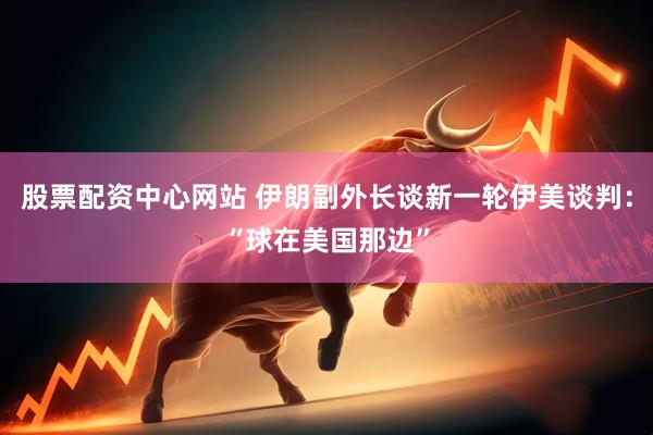 股票配资中心网站 伊朗副外长谈新一轮伊美谈判：“球在美国那边”
