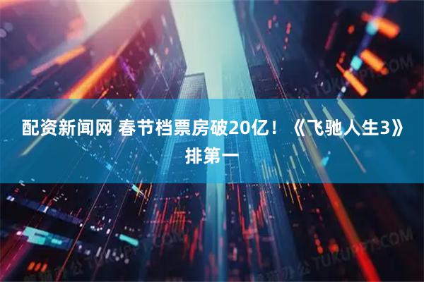 配资新闻网 春节档票房破20亿！《飞驰人生3》排第一