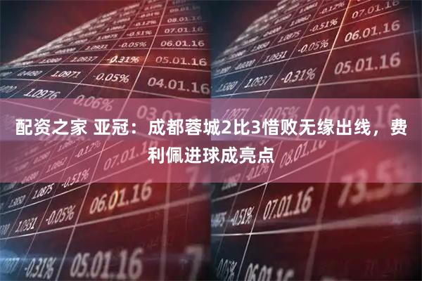 配资之家 亚冠:成都蓉城2比3惜败无缘出线,费利佩进球成亮点