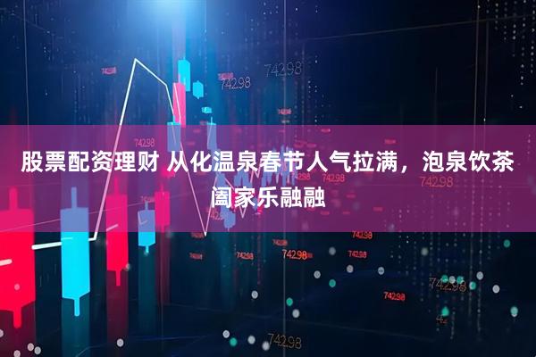 股票配资理财 从化温泉春节人气拉满,泡泉饮茶阖家乐融融