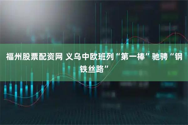 福州股票配资网 义乌中欧班列“第一棒”驰骋“钢铁丝路”