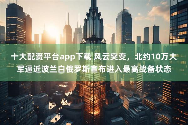 十大配资平台app下载 风云突变，北约10万大军逼近波兰白俄罗斯宣布进入最高战备状态