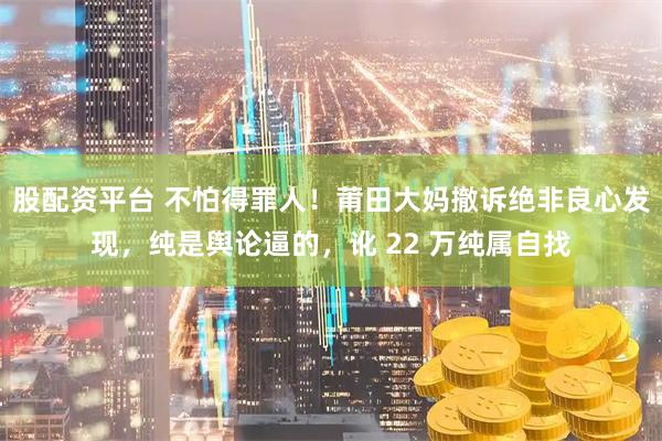 股配资平台 不怕得罪人!莆田大妈撤诉绝非良心发现,纯是舆论逼的,讹 22 万纯属自找