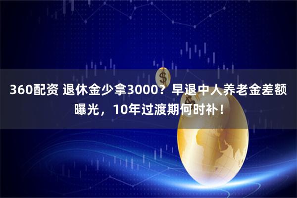 360配资 退休金少拿3000?早退中人养老金差额曝光,10年过渡期何时补!