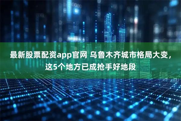 最新股票配资app官网 乌鲁木齐城市格局大变，这5个地方已成抢手好地段